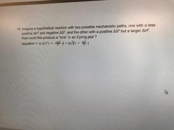 18. Imagine a hypothetical reaction with two possible mechanistic paths, one with a less positive 솨 and negative Δ: and the other with a positive ast but a larger ΔH*. How could this produce a kink in an Eyring plot ? (equation = ln (kir) =ヂ+ +In(h-