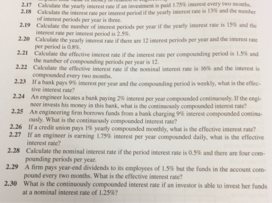Calculate the yearly interest rate if an investment is paid 1.75% interest every two months 17 2.18 Calculate the interest rate per interest period if the yearly interest rate is 13% and the number of interest periods per year is three. 2.19 Calculate the number of interest periods per year if the yearly interest rate is 15% and the interest rate per interest period is 2.5% 2.20 Calculate the yearly interest rate if there are 12 interest periods per year and the interest rate per period is 0.8% 2.21 Calculate the effective interest rate if the interest rate per compounding period is 1.5% and the number of compounding periods per year is 12. 2.22 Calculate the effective interest rate if the nominal interest rate is 16% and the interest is compounded every two months. 2.23 1f a bank pays 9%interest per year and the compounding period is weekly, what is the effec- tive interest rate? 2.24 An engineer locates a bank paying 2% interest per year compounded continuously. If the engi- neer invests his money in this bank, what is the continuously compounded interest rate? 2.25 An engineering firm borrows funds from a bank charging 9% interest compounded continu- ously. What is the continuously compounded interest rate? If a credit union pays 1% yearly compounded monthly, what is the effective interest rate? 2.26 2.27 If an engineer is earning 1.75% interest per year compounded daily, what is the effective 2.28 Calculate the nominal interest rate if the period interest rate is 0.5% and there are four com- 2.29 A firm pays year-end dividends to its employees of 1.5% but the funds in the account com- 2.30 What is the continuously compounded interest rate if an investor is able to invest her funds interest rate? pounding periods per year. pound every two months. What is the effective interest rate? at a nominal interest rate of 1.25%?