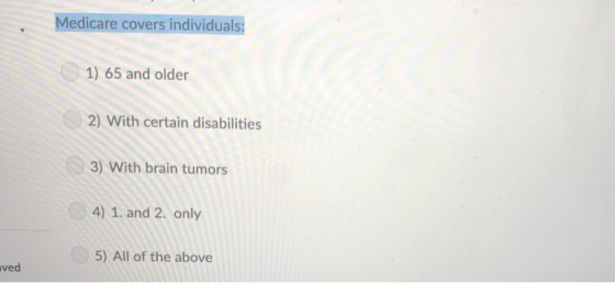 Medicare covers individuals: 1) 65 and older 2) With certain disabilities 3) With brain tumors 4) 1. and 2. only 5) All of the above ved