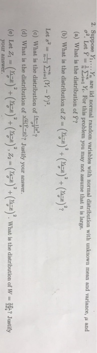 2. Suppose Yi,.. narei normal random variables with normal distribution with unknown mean and variance, μ and or. Let Y-욤 Σ;..x. For this problem, you may not assume that n is large. (a) What is the distribution of Y? (b) what is the distribution of z-(yo), (en, (n-) (c) what is the distribution of (n-p? (d) What is the distribution of Justify your answer. (e) Let Zi-(ga) + (-) + (yo), z2 = (속) + (n-e) what is the distribution of W =鵄? Justify your answer.