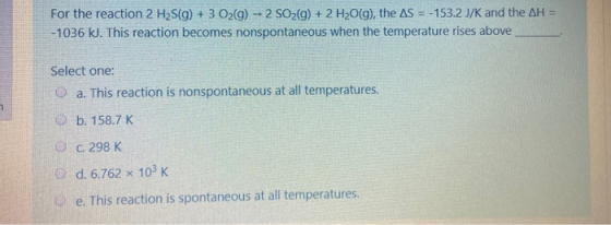 For the reaction 2 H2S(g) + 3 O2(g) - 2 SO2(g) + 2 H2O(g), the AS = -153.2 J/K and the AH = -1036 kJ. This reaction becomes n