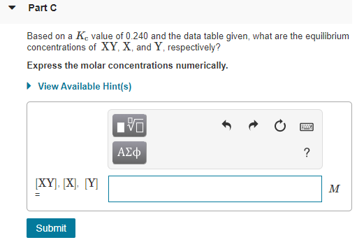 Part C Based on a K value of 0.240 and the data table given, what are the equilibrium concentrations of XY, X and Y respectiv