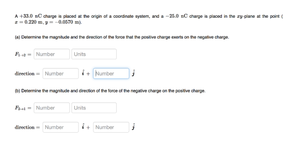 A +33.0 nC charge is placed at the origin of a coordinate system, and a -25.0 nC charge is placed in the ry-plane at the point ( -0.220 m,y--0.0570 m (a) Determine the magnitude and the direction of the force that the positive charge exerts on the negative charge F1-2-1 Number Units direction Number i + Number (b) Determine the magnitude and direction of the force of the negative charge on the posiive charge F2-1Number Units direction-Number i Number