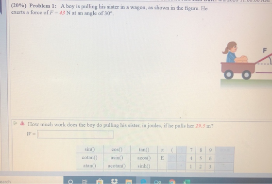 ULTUUAU 1.UU.UUV (20%) Problem 1: A boy is pulling his sister in a wagon, as shown in the figure. He exerts a force of F = 43