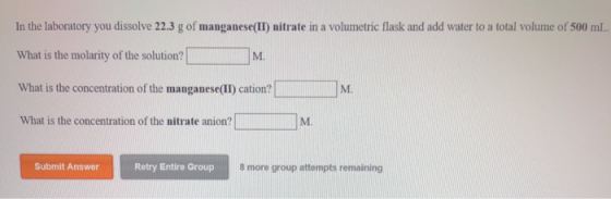 In the laboratory you dissolve 22.3 g of manganese(II) nitrate in a volumetric flask and add water to a total volume of 500 mL What is the molarity of the solution? What is the concentration of the manganese(II) cation? What is the concentration of the nitrate anion? M. M. Submit Answer Retry Entire Group 8 more group attempts remaining