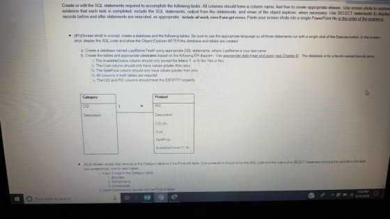 Create or edit the SQL statements required to accomplish the following tasks. All columns should have a column name, feel free to create appropriate aliases Use screen shots to ca evidence that each task is completed; include the SQL records before and after statements are executed, as appropriate. Include all work, even if you get errors. Paste your screen shots into a single PowerPoint file pture statements output from the statements, and views of the object explorer when necessary. Use SELECT statements to displey create a database and the following tab es Be sure to u se te a propna e lar guage Screen shot # 1 shot. display the SQL code and show the Object Explorer AFTER the database and tables are created . n a scrip three statements un ita sn le c ck of he r ec te bu on n he screen a. Create a database named LastName. Test4 using appropriate DDL statements, where LastName is your last name b. Create the tables and appropniate constraints based on the following ER diagram Use acpropriate data tyees and sizes (see Chanter B). The atabase is for a famity-owned bicycle store i. The AvailableOnline column should only accept the letters Y. or N (for Yes or No). ii. The Cost column should only have values greater than zero. L The SalePrice column should only have values greater than zero. iv. All columns in both tables are required v. The CID and PID columns should have the IDENTITY property Category Product CID PIO CID (fk) Ceet Screen shota) Add records to the Caregory teble and the Prosucta tabie. One screenshot should show the SQL code and the output of a SELECT statement showing the records in the taole (two screenshots. one for each table) Insert 3 rows in the Category table Bicycles 2. Accesoories 2. Inserd the iolowing records into the Product table 726 PM ^萨ヨ瀛8/192018