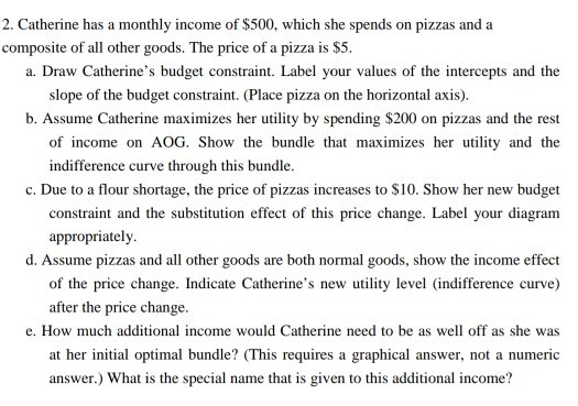 2. Catherine has a monthly income of $500, which she spends on pizzas and a composite of all other goods. The price of a pizza is $5 a. Draw Catherines budget constraint. Label your values of the intercepts and the slope of the budget constraint. (Place pizza on the horizontal axis) b. Assume Catherine maximizes her utility by spending $200 on pizzas and the rest of income on AOG. Show the bundle that maximizes her uity and the indifference curve through this bundle c. Due to a flour shortage, the price of pizzas increases to $10. Show her new budget your diagram constraint and the substitution effect of this price change. Label appropriately d. Assume pizzas and all other goods are both normal goods, show the income effect of the price change. Indicate Catherines new utility level (indifference curve) after the price change e. How much additional income would Catherine need to be as well off as she was at her initial optimal bundle? (This requires a graphical answer, not a numeric answer.) What is the special name that is given to this additional income?