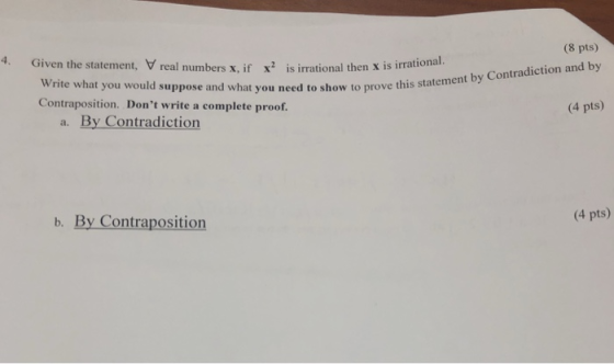(8 pts) t by Contradiction and by (4 pts) 4. Given the statement, V real numbers x, if x2 is irrational then x is irrational. Write what you would suppose and what you need to show to prove this statemen Contraposition. Dont write a complete proof. a. By Contradiction (4 pts) b. By Contraposition