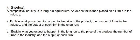 4. (8 points) A competitive industry is in long-run equilibrium. An excise tax is then placed on all firms in the industry a.