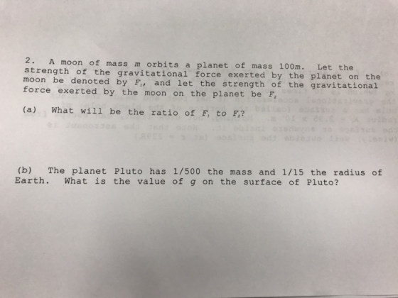 2. strength of the gravitational force exerted by the planet on the moon be denoted by F, and let the strength of the gravitational force exerted by the moon on the planet be F A moon of mass m orbits a planet of mass 100m. Let the (a) What will be the ratio of F, to F,? (b) The planet Pluto has 1/500 the mass and 1/15 the radius of Earth. What is the value of g on the surface of Pluto?