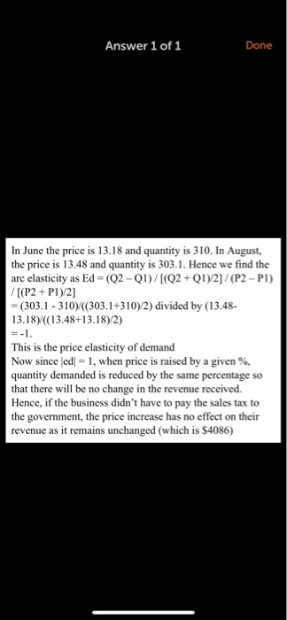 Answer 1 of 1 Done In June the price is 13.18 and quantity is 310. In August, the price is 13.48 and quantity is 303.1. Hence we find the arc elasticity as Ed-(02-QI ) / [(Q2+ QI)/2] / (P2-Pi) [(P2+ P1)/2] (303.1- 310 ((303.1+310)2) divided by (13.48- 13.18) ((13.48+13.18)/2) This is the price elasticity of demand Now since led-1, when price is raised by a given %, quantity demanded is reduced by the same percentage so that there will be no change in the revenue received. Hence, if the business didnt have to pay the sales tax to the government, the price increase has no effect on their revenue as it remains unchanged (which is $4086)