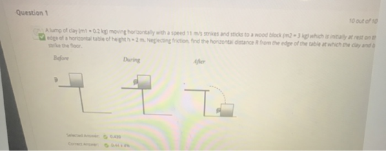 Question 1 10 out of 10 Alump of clay Umi - 0.2 kg) moving horizontally with a speed 11 m/s strikes and sticks to a wood bloc