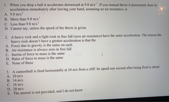 1. When you drop a ball it accelerates downward at 9.8 m/s. If you instead throw it downward, then its acceleration immediately after leaving your hand, assuming no air resistance, is A. 9.8 m/s2 B. More than 9.8 m/s C. Less than 9.8 m/s D. Cannot say, unless the speed of the throw is given. 2. A heavy rock and a light rock in free fall (zero air resistance) have the same acceleration. The reason the heavy rock doesnt have a greater acceleration is that the A. Force due to gravity is the same on each B. Air resistance is always zero in free fall C. Inertia of force to mass is the same D. Ratio of force to mass is the same E. None of these 3. A cannonball is fired horizontally at 10 m/s from a cliff. Its speed one second after being fired is about A. 10 m/s B. 14 m/s C. 16 m/s 20 m/s E. The answer is not provided, and I do not know E. The answer s not provided, and 1 do nod