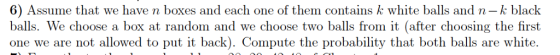 6) Assume that we have n boxes and each one of them contains k white balls and n-k black balls. We choose a box at random and we choose two balls from it (after choosing the first one we are not allowed to put it back). Compute the probability that both balls are white.