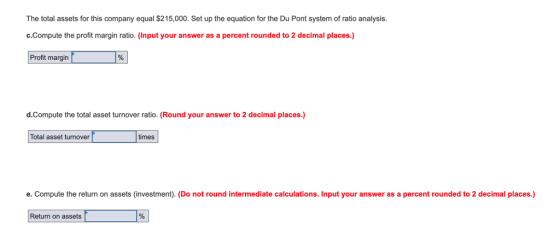 The total assets for this company equal $215,000. Set up the equation for the Du Pont system of ratio analysis. с.Compute the profit margin ratio. (Input your answer as a percent rounded to 2 decimal places.) Profit margin d.Compute the total asset turnover ratio. (Round your answer to 2 decimal places.) Total asset turnover imes e. Compute the return on assets (investment). (Do not round intermediate calculations. Input your answer as a percent rounded to 2 decimal places.) Return on assets