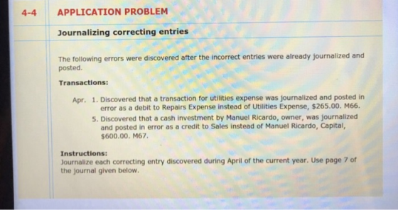 APPLICATION PROBLEM Journalizing correcting entries The following errors were discovered after the incorrect entries were already journalized and 4-4 posted. Transactions: Apr. 1. Discovered that a transaction for utilities expense was journalized and posted in error as a debit to Repairs Expense instead of Utilities Expense, $265.00. M66. 5. Discovered that a cash investment by Manuel Ricardo, owner, was journalized and posted in error as a credit to Sales instead of Manuel Ricardo, Capital, $600.00. M67 Instructions: Journalize each correcting entry discovered during April of the current year. Use page 7 of the journal given below