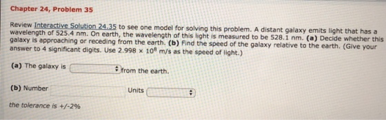 Chapter 24, Problem 35 Interactive Solution 24.35 to see one model for solving this problem. A distant galaxy emits light that has a wavelength of 525.4 nm. On earth, the wavelength of this light is m galaxy is approaching or receding from the earth. (b) Find the speed of the galaxy relative to the earth. (Give your answer to 4 significant digits. Use 2.998 x 108 m/s as the speed of light.) (a) The galaxy isfrom the earth. (b) Number the tolerance is +/-2% Units