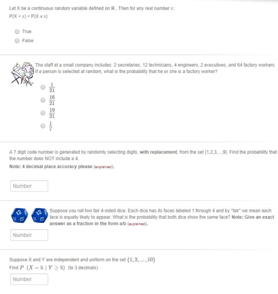 Let X be a continuous random variable defined on R. Then for any real number x True ● False The staff at a small company includes: 2 secretaries, 12 technicians, 4 engineers, 2 executives, and 64 factory workers If a person is selected at random, what is the probability that he or she is a factory worker? 21 16 21 19 21 7 A 7 digit code number is generated by randomly selecting digits, with replacement, from the set(1.23 the number does NOT include a 4 와 Find the probability that Note: 4 decimal place accuracy please (explained). Number Suppose you roll two fair 4-sided dice. Each dice has its faces labeled 1 through 4 and by fair we mean each face is equally likely to appear. What is the probability that both dice show the same face? Note: Give an exact answer as a fraction in the form a/b (explained). Number Suppose X and Y are independent and uniform on the set 1,2,., 10 Find P (X = 5 | Y > 5) (to 3 decimals) Number