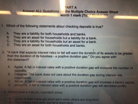 PART A Answer ALL Questions on the Multiple Choice Answer Sheet worth 1 mark (To M 1. Which of the following statements about checking deposits is true? A. They are a liability for both households and banks. B. They are an asset for households but a liability for a bank. C. They are a liability for households but an asset for a bank. D. They are an asset for both households and banks 2. A bank that expects interest rates to fall will want the duration of its assets to be greater than the duration of its liabilities - a positive duration gap. Do you agree with this statement? A. Agree. A fall in interest rates with a positive duration gap will increase the number of deposits Disagree. The bank does not care about the duration gap during interest rate movements. B. Agree A fall in interest rates with a positive duration gap will increase a banks capital. Disagree. A fall in interest rates with a positive duration gap will decrease profits. D. 3. Banks have a matuity mismatch since A. some of their loans are short term while others are long term. B.ffthey borrow long term, but lend short term