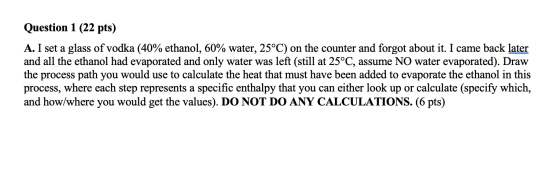 Question 1 (22 pts) A. I set a glass of vodka (40% ethanol, 60% water, 25°C) on the counter and forgot about it. I came back