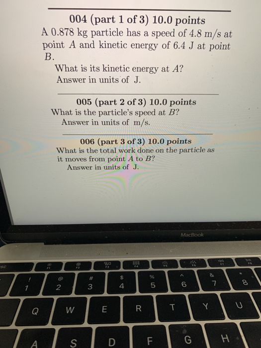 004 (part 1 of 3) 10.0 points A 0.878 kg particle has a speed of 4.8 m/s at point A and kinetic energy of 6.4 J at point What