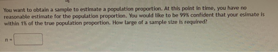 You want to obtain a sample to estimate a population proportion. At this point in time, you have no reasonable estimate for t