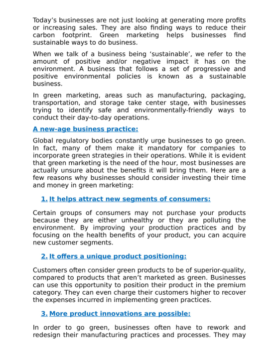 Todays businesses are not just looking at generating more profits or increasing sales. They are also finding ways to reduce their carbon footprint. Green marketing helps businesses find sustainable ways to do business When we talk of a business being sustainable, we refer to the amount of positive and/or negative impact it has on the environment. A business that follows a set of progressive and positive environmental policies is known as a sustainable business In green marketing, areas such as manufacturing, packaging transportation, and storage take center stage, with businesses trying to identify safe and environmentally-friendly ways to conduct their day-to-day operations W-a ractice: Global requlatory bodies constantly urge businesses to go green In fact, many of them make it mandatory for companies to incorporate green strategies in their operations. While it is evident that green marketing is the need of the hour, most businesses are actually unsure about the benefits it will bring them. Here are a few reasons why businesses should consider investing their time and money in green marketing Certain groups of consumers may not purchase your products because they are either unhealthy or they are polluting the environment. By improving your production practices and by focusing on the health benefits of your product, you can acquire new customer segments. siti Customers often consider green products to be of superior-quality, compared to products that arent marketed as green. Businesses can use this opportunity to position their product in the premium category. They can even charge their customers higher to recover the expenses incurred in implementing green practices In order to go green, businesses often have to rework and redesign their manufacturing practices and processes. They may