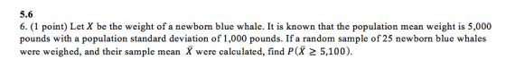 5.6 6. (1 point) Let X be the weight of a newborm blue whale. It is known that the population mean weight is 5,000 pounds with a population standard deviation of 1,000 pounds. If a random sample of 25 newborn blue whales were weighed, and their sample mean X were calculated, find P(X 2 5,100).