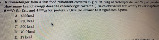 9. A cheeseburger from a fast food restaurant contains 19 g of fat, 20 g of carbohydrate, and 28 g of protein How many kcal o