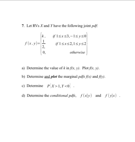 7. Let RVs Yand Yhave the following joint pdf f(x,y)=L if 1 srs2,1Sys2 0, otherwise a) Determine the value of k inf(x·y). Plotf(x, y). b) Determine and plot the marginal pdfs fx) and fy) c) Determine PX>1, Y <0 d) Determine the conditional pds, f(xy) and f() xly) arn