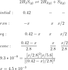 \ \ \ \ \ \ \ \ \ 2H_2S_{(g)} \rightleftharpoons 2H_2_{(g)} + S_2_{(g)} \\ \\ intial: \ \ \ \ \ \ 0.42\ \ \ \ \ \ \ \ \ \ \ \ - \ \ \ \ \ \ - \\ \\ rxn: \ \ \ \ \ \ \ \ \ -x \ \ \ \ \ \ \ \ \ \ \ \ \ \ \ x\ \ \ x/2 \\ \\ eq: \ \ \ \ \ \ \ \ \ \ \ \ 0.42-x\ \ \ \ \ \ x\ \ \ \ \ \ x/2 \\ \\ conc: \ \ \ \ \ \ \frac{0.42-x}{2.8}\ \ \ \ \ \ \ \ \ \frac{x}{2.8}\ \ \ \frac{x/2}{2.8} \\ \\ 9.3*10^{-8}= \frac{[x/2.8]^2[x/5.6]}{[(0.42-x)/2.8]^2} \\ \\ x = 4.5*10^{-3}
