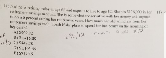 11) Nadine is retiring today at age 66 and expects to live to age 82. She has $136,000 in her 1) retirement savings account. She is somewhat conservative with her money and expects to earn 6 percent during her retirement years. How much can she withdraw from her her death? t savings each month if she plans to spend her last penny on the morning of A) $909.92 B) $1,416.08 C) $847.78 D) $1,103.56 E) S919.46