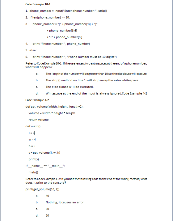 Code Example 10-1 1. phone_number input(Enter phone number: ).strip() 2. if len(phone_number)10: 3. phone_number+phone_number[:3]) + phone_number[3:6] + - + phone_number[6:] 4. print(Phone number:, phone_number) 5. else 6. print(Phone number:, Phone number must be 10 digits) Referto Code Example 10-1. Iftheuserenterstwo extra spacesattheend of a phonenumber what will happen? a. The length of thenumber wil begreater than 10 so theelse clause willexecute. b. The strip) method on line 1 will strip away the extra whitespace. C. The else clause will be executed. d. Whitespace at the end of the input is always ignored.Code Example 4-2 Code Example 4-2 def get_volume(width, height, length 2) volumewidth height length return volume def main) W-4 h=5 v - get_volume(I, w, h) printv) if-name -main-: main) Referto Code Example 4-2: If youaddthefollowing code to theend of the main() method, what does it print to the console? printiget_volume(10, 2)) 40 Nothing, it causes an error 60 20 a. b. C. d.