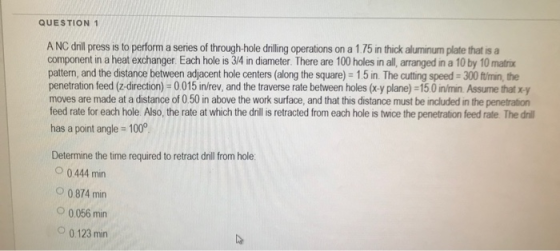 QUESTION 1 A NC drill press is to perform a series of through-hole drilling operations on a 1.75 in thick aluminum plate that