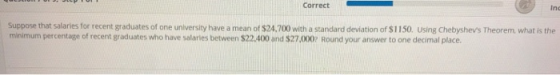 Correct Inc Suppose that salaries for recent graduates of one university have a mean of $24.700 with a standard deviation of $1150. using Chebyshevs Theorem, what is the minimum percentage of recent graduates who have salaries between $22.400 and $27,000 Round your answer to one decimal place