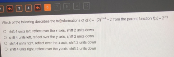 1| | | | 3 | |4| | | 6| | 7 | | 8 | | 9 Which of the following describes the traisformations of gtx)--(2)*+4-2 from the parent function fx)-2*2 O shift 4 units left, reflect over the x-axis, shift 2 units down O shift 4 units left, reflect over the y-axis, shift 2 units down O shift 4 units right, reflect over the x-axis, shift 2 units down O shift 4 units right, reflect over the y-axis, shift 2 units down