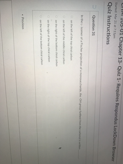11l 1 Started: Mar 21 at 7:11pm Quiz Instructions U5-01 Chapter 13- Quiz 1- Requires Respondus LockDown Browser | Question 31 In the L- isomer of a Fischer projection of a monosaccharide, the -OH group furthest from the carbonyl is witten O on the left of the top chiral carbon O on the left of the middle chiral carbon O on the right of the bottom chiral carbon O on the right of the top chiral carbon on the left of the bottom chiral carbon Previous