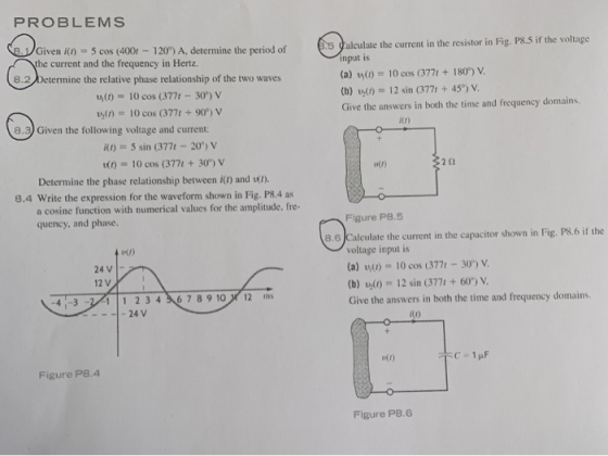 PROBLEMS Given in5 cos (400 120%) A, determine the period of he current and the frequency in Hertz. s galculate the current in the resistor in Fig. P8.S if the voltage input is (a) (0)-10 cos (3771 +180°%) V (b) 00 12 sin (377t +45) V Give the answers in both the time and frequency domains 8.2/Determine the relative phase relationship of the two waves ana M(010 cos (377t- 30) v n)10 cos (3771 +90*) v e.9) Given the following voltage and current itr) ito) 5 sin (377t -20) v D(t) 10 cos (3771 + 30°) v o(r) 2 0 Determine the phase relationship between i() and t. 8.4 Write the expression for the waveform shown in Fig. P8.4 as a cosine function with numerical values for the amplitude, fre- quency, and phase. Figure P8.s 8.6JCalculate the current in the capacitor shown in Fig. PS.6 if the voltage input is a) vo)-10 cos (3771-30) V (b) Ul0 12 sin (377 + 60) V Give the answers in both the time and frequency domains 24V 12 V 111 234챤78910/ 12 ms 24 V 4-3 ко utt) Figure P8.4 Figure P8.6