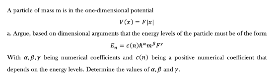 A particle of mass m is in the one-dimensional potential a. Argue, based on dimensional arguments dhat the enersy levelust be of the form With α, β, γ being numerical coefficients and c(n) being a positive numerical coefficient that depends on the energy levels. Determine the values of a, β and γ.