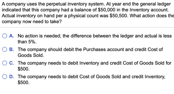 A company uses the perpetual inventory system. At year end the general ledger indicated that this company had a balance of $50,000 in the Inventory account. Actual inventory on hand per a physical count was $50,500. What action does the company now need to take? O A. No action is needed; the difference between the ledger and actual is less O B. The company should debit the Purchases account and credit Cost of O C. The company needs to debit Inventory and credit Cost of Goods Sold for O D. The company needs to debit Cost of Goods Sold and credit Inventory, than 5%. Goods Sold $500 $500