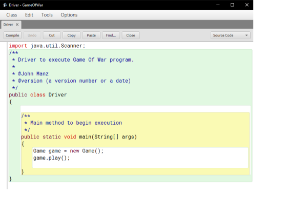 Driver-GameOfWar Class Edit Tools Options Driver × Compile Undo Cut Copy Paste Find... Close Source Code import java.util.Scanner; t A Driver to execute Game Of War program t@John Manz * @version (a version number or a date) public class Driver t A * Main method to begin execution 치 public static void main(String[] args) Game gamenew Game () game.play()