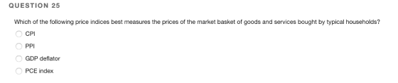 QUESTION 25 Which of the following price indices best measures the prices of the market basket of goods and services bought by typical households? CPI O PPI GDP deflator PCE index
