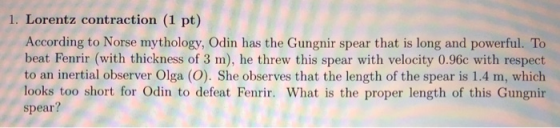 1. Lorentz contraction (1 pt) According to Norse mythology, Odin has the Gungnir spear that is long and powerful. To beat Fenrir (with thickness of 3 m), he threw this spear with velocity 0.96c with respect to an inertial observer Olga (O). She observes that the length of the spear is 1.4 m, which looks too short for Odin to defeat Fenrir. What is the proper length of this Gungnir spear?
