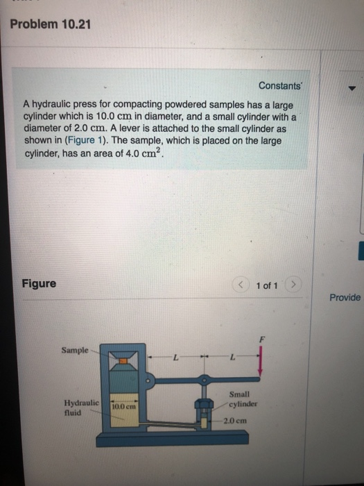 Problem 10.21 Constants A hydraulic press for compacting powdered samples has a large cylinder which is 10.0 cm in diameter, and a small cylinder with a diameter of 2.0 cm. A lever is attached to the small cylinder as shown in (Figure 1). The sample, which is placed on the large cylinder, has an area of 4.0 cm2 Figure < 1of1 > Provide Sample Hydraulic 100 cm fluid Small cylinder 2.0 cm