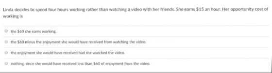 Linda decides to spend four hours working rather than watching a video with her friends. She earns $15 an hour. Her opportunity cost of working is the $60 she earns working. the $60 minus the enjoyment she would have received from watching the video. O the enjoyment she would have received had she watched the video nothing,since she would have received less than $60 of enjoyment from the video.