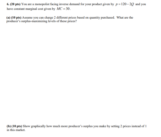 6. (20 pts) You are a monopolist facing inverse demand for your product given by p-120-20 and you have constant marginal cost given by MC 30 (a) (10 pts) Assume you can charge 2 different prices based on quantity purchased. What are the producers surplus-maximizing levels of these prices? (b) (10 pts) Show graphically how much more producers surplus you make by setting 2 prices instead of 1 in this market.