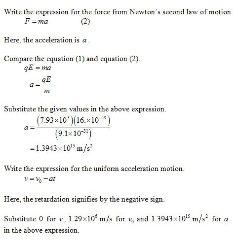 Write the expression for the force from Newtons second law of motion Here, the acceleration is a Compare the equation (1) and equation (2) GE 7n Substitute the given values in the above expression. (7.93x10 16.x109 9.1x10) -1.3943x 1015 m/s 31 Write the expression for the uniform acceleration motion o-at Here, the retardation signifies by the negative sign. Substitute 0 for v. 1.29% 106 m/s for v0 and 1.3943x 1015 me for a in the above expression.
