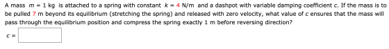 A mass m = 1 1 kg is attached to a spring with constant k = 4 N/m and a dashpot with variable damping coefficient c. If the m