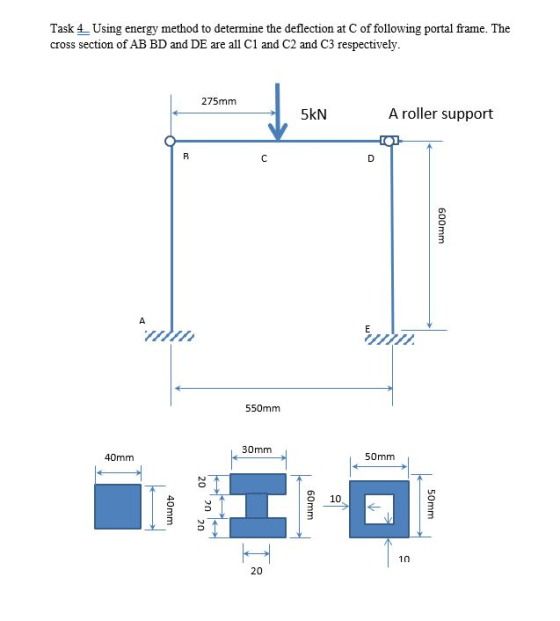 Task 4 Using energy method to determine the deflection at C of following portal frame. The cross section of AB BD and DE are all C1 and C2 and C3 respectively 275mm 5kN A roller support 550mm 30mm 40mm 50mm ?? O 10 20