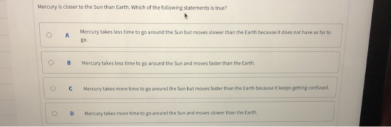 Mercury is closer to the Sun than Earth. Which of the following statements is true? Mercury takes less time to go around the Sun but moves slower than the Earth because it does not have as far to go. OB Mercury takes less time to go around the Sun and moves faster than the Earth. OCMercury takes more time to go around the Sun but moves faster than the Earth because it keeps getting confused O D Mercury takes more time to go around the Sun and moves slower than the Earth